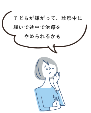 子どもが嫌がって、診察中に騒いで途中で治療をやめられるかも